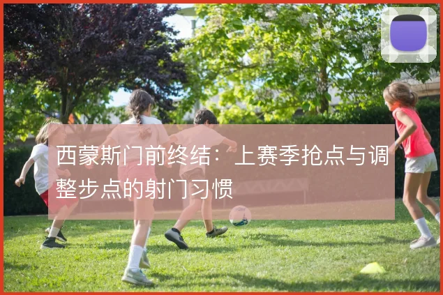 西蒙斯门前终结：上赛季抢点与调整步点的射门习惯