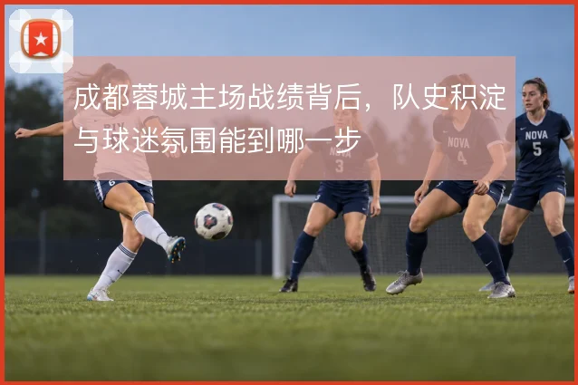 成都蓉城主场战绩背后,队史积淀与球迷氛围能到哪一步