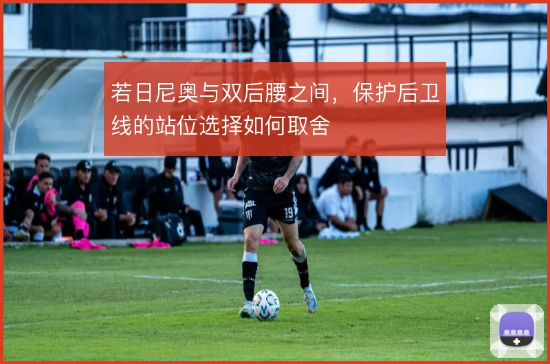 若日尼奥与双后腰之间，保护后卫线的站位选择如何取舍