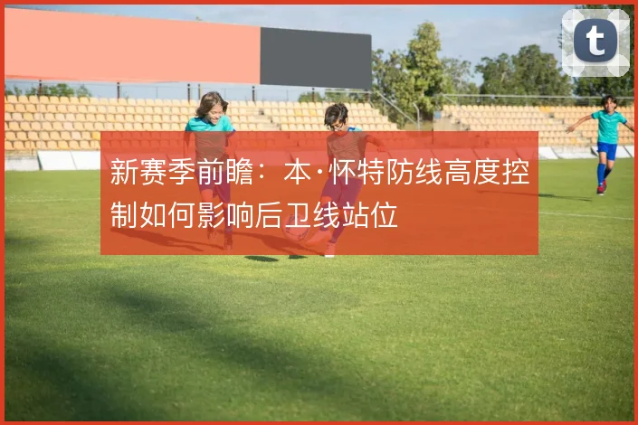 新赛季前瞻:本·怀特防线高度控制如何影响后卫线站位