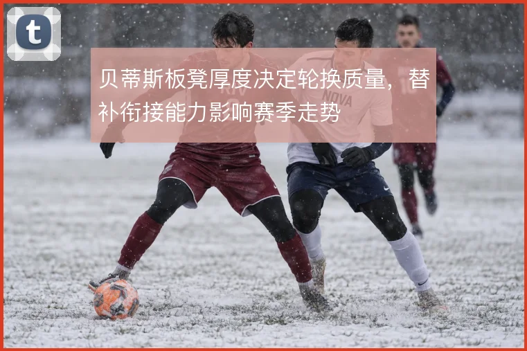 贝蒂斯板凳厚度决定轮换质量,替补衔接能力影响赛季走势