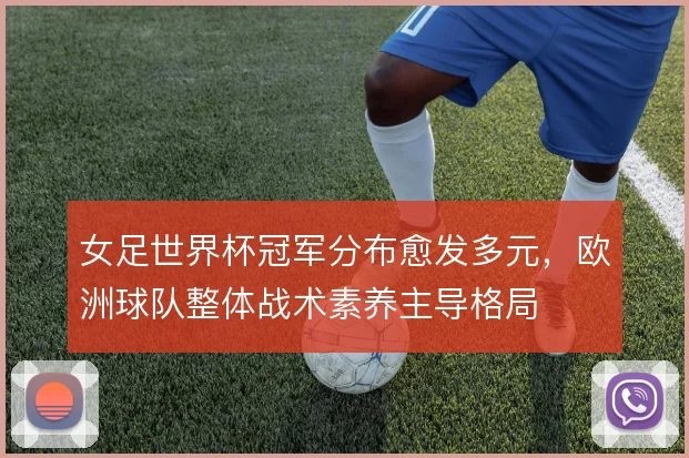 女足世界杯冠军分布愈发多元,欧洲球队整体战术素养主导格局