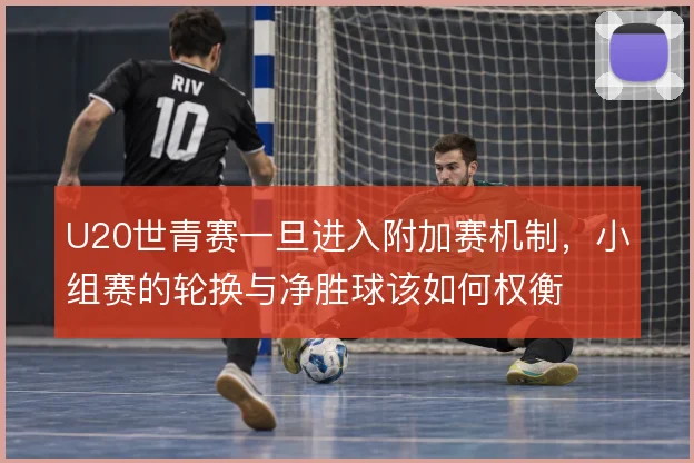 U20世青赛一旦进入附加赛机制，小组赛的轮换与净胜球该如何权衡