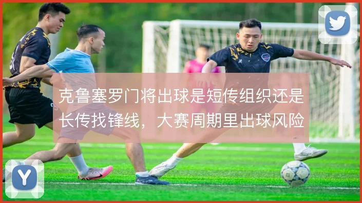 克鲁塞罗门将出球是短传组织还是长传找锋线，大赛周期里出球风险怎么取舍