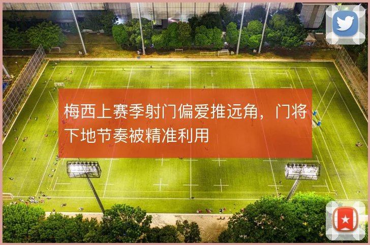 梅西上赛季射门偏爱推远角,门将下地节奏被精准利用