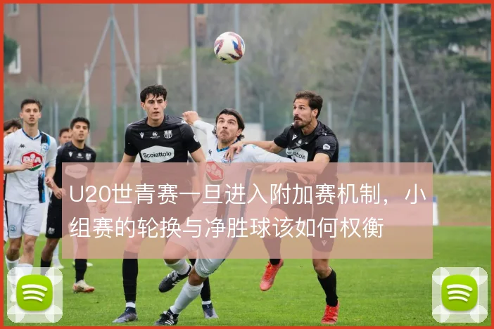 U20世青赛一旦进入附加赛机制,小组赛的轮换与净胜球该如何权衡