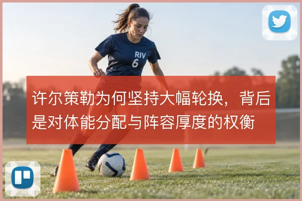 许尔策勒为何坚持大幅轮换,背后是对体能分配与阵容厚度的权衡
