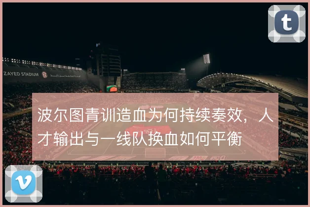 波尔图青训造血为何持续奏效,人才输出与一线队换血如何平衡