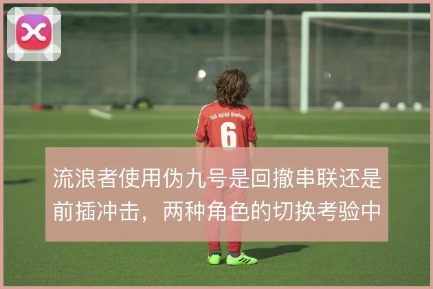 流浪者使用伪九号是回撤串联还是前插冲击,两种角色的切换考验中场支援