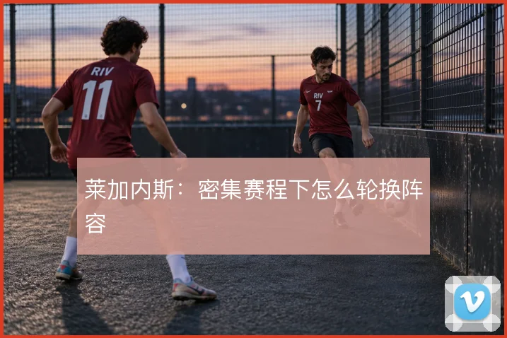 莱加内斯:密集赛程下怎么轮换阵容