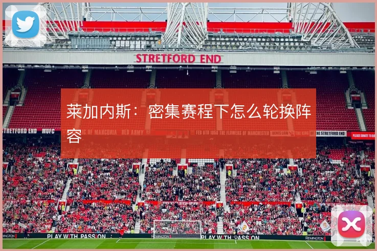 莱加内斯：密集赛程下怎么轮换阵容