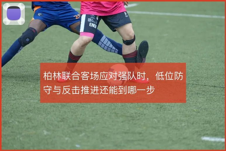 柏林联合客场应对强队时，低位防守与反击推进还能到哪一步