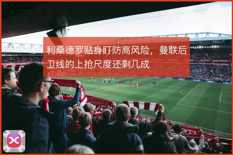 利桑德罗贴身盯防高风险，曼联后卫线的上抢尺度还剩几成