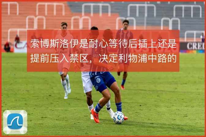 索博斯洛伊是耐心等待后插上还是提前压入禁区，决定利物浦中路的层次感
