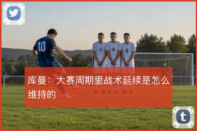 库曼：大赛周期里战术延续是怎么维持的