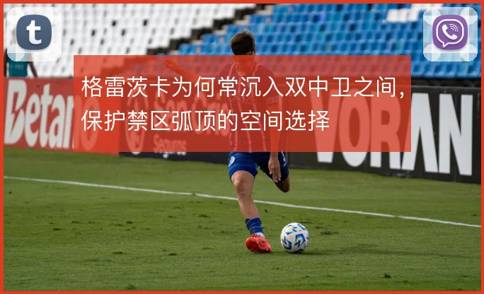 格雷茨卡为何常沉入双中卫之间，保护禁区弧顶的空间选择