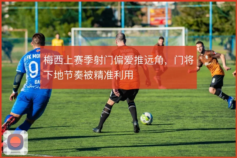 梅西上赛季射门偏爱推远角,门将下地节奏被精准利用